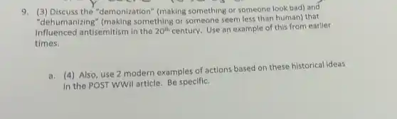 9. (3) Discuss the "demonization" (making something or someone look bad) and
umanizing something or someone seem less than human)that
influenced antisemitism in the 20^th century. Use an example of this from earlier
times.
a. (4) Also, use 2 modern examples of actions based on these historical ideas
in the POST WWII article. Be specific.