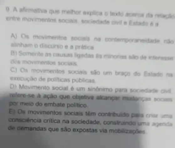 9. A afirmativa que melhor explica o texto acerca da relacáo
entre movimentos sociais, sociedade civil e Estado A
A) Os movimentos sociais na contemporaneidade nào
alinham o discurso e a prática
B) Somente as causas ligadas as minorias sào de interesse
dos movimentos sociais
C) Os movimentos sociais são um braço do Estado na
execução de politicas públicas.
D) Movimento social é um sinônimo para sociedade civil
refere-se a ação que objetiva alcancar mudancas sociais
por meio do embate politico.
E) Os movimentos sociais têm contribuido para criar uma
consciência critica na sociedade , construindo uma agenda
de demandas que são expostas via mobilizaçōes.