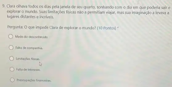 9. Clara olhava todos os dias pela janela de seu quarto, sonhando com o dia em que poderia sair e
explorar o mundo. Suas limitações físicas não a permitiam viajar, mas sua imaginação a levava a
lugares distantes e incriveis.
Pergunta: O que impede Clara de explorar o mundo? (10 Pontos)
Medo do desconhecido
Falta de companhia.
Limitações físicas.
Falta de interesse.
Preocupações financeiras.