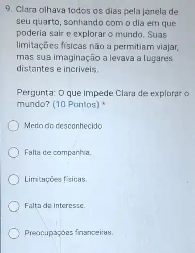 9. Clara olhava todos os dias pela janela de
seu quarto, sonhando com o dia em que
poderia sair e explorar o mundo . Suas
limitações físicas não a permitiam viajar,
mas sua imaginação a levava a lugares
distantes e incríveis.
Pergunta: O que impede Clara de explorar o
mundo? (10 Pontos)
Medo do desconhecido
Falta de companhia.
Limitações físicas.
Falta de interesse
Preocupações financeiras.