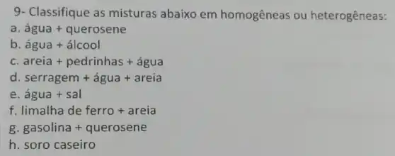 9- Classifique as misturas abaixo em homogêneas ou heterogêneas:
hat (a)gua+querosene
b hat (a)gua+hat (a)lcool
C areia + pedrinhas + agua
d serragem + agua + areia
e hat (a)gua+sal
f limalha de ferro + areia
gasolina+querosene
h. soro caseiro