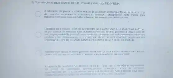 9) Com relação ao papel docente da EJA, assinale a alternativa INCORRETA
A educação de jovens e adultos requer do professor conhecimentos especificos no que
diz respeito ao conteúdo melodologia, avaiação, alendmeno, entre outros, para
trabalhar com essa clientela héterogênea e tão-diversificada culturalmente;
Compete ao professor, além de incrementar seus conhecimentos e atualizá-los, esforçar-
se por praticar os métodos mais adequados em seu ensino, proceder a uma análise de
sua própria realidade pessoal como professor.examinar com autoconsciência critica sua
conduta e seu desempenho,com a intenção de ver se está cumprindc aquilo que sua
consciéncia critica da realidade nacional the assinala como sua correta atividade:
Sabe-se que educar é reunir pessoas numa sala de aula e transmitir-lhes um conteúdo
pronto, e é isto que os educandos desejam e esperam de um bom professor
A capacitaçǎo crescente do professor se faz por duas vias a via externa, repr representada
por	de capacitação aperte coamento, seminári os: leitura de peri odicos
especializados os etc e a via interior que e a autocritica que cada professor deve fazer.
indagando sobre seu papel na sociedade e se, de fato o está cumprindo