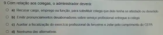 9 Com relação aos colegas, 0 administrador deverá:
a) Recusar cargo , emprego ou função,para substituir colega que dele tenha se afastado ou desistido
b) Emitir pronunciamentos desabonadores sobre serviço profissiona I entregue a colega
c) Auxiliar a fiscalização do exercicio profissional de terceiros e zelar pelo cumprimento do CEPA
d) Nenhuma das alternativas