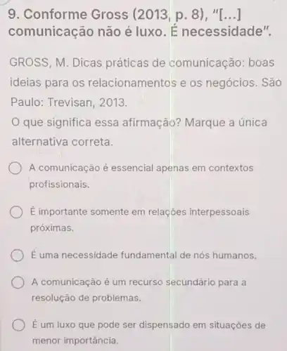 9. Conforme Gross (2013,p.8),"[ldots ]
comunicação não é luxo. É necessidade".
GROSS, M. Dicas práticas de comunicação: boas
ideias para os relacionamentos e os negócios. São
Paulo: Trevisan 2013.
que significa essa afirmação? Marque a única
alternativa correta.
A comunicação é essencial apenas em contextos
profissionais.
E importante somente em relaçōes interpessoais
próximas.
É uma necessidade fundamental de nós humanos.
A comunicação é um recurso secundário para a
resolução de problemas.
É um luxo que pode ser dispensado em situações de
menor importância.