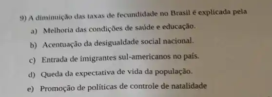 9) A diminuição das taxas de fecundidade no Brasil é explicada pela
a) Melhoria das condições de saúde e educação.
b) Acentuação da desigualdade social nacional.
c) Entrada de imigrantes sul -americanos no país.
d) Queda da expectativa de vida da população.
e) Promoção de políticas de controle de natalidade