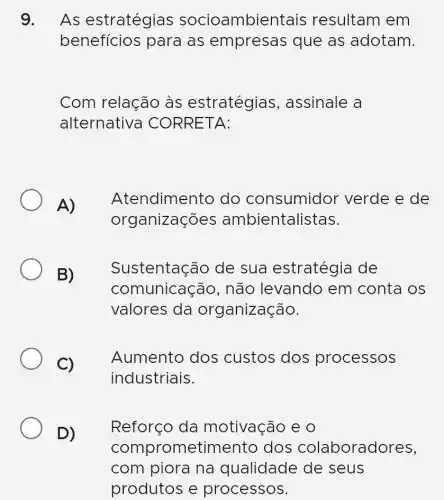 9. As estratégias socioambientais resultam em
benefícios para as empresas que as adotam.
Com relação às estratégias , assinale a
alternativa CORRETA:
A)
Atendimento do consumidor verde e de
organizações ambientalistas.
B)
Sustentação de sua estratégia de
comunicação , não levando em conta os
valores da organização.
C)
Aumento dos custos dos processos
industriais.
D)
Reforço da motivação e 0
comprometimento dos colaboradores,
com piora na qualidade de seus
produtos e processos.