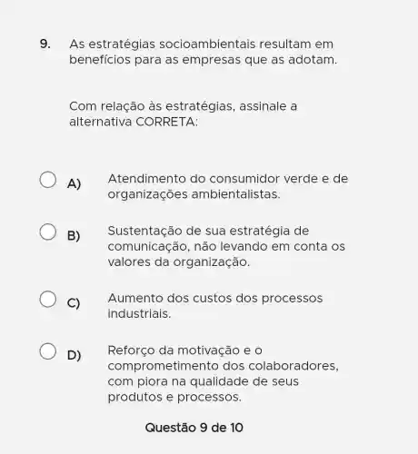 9. As estratégias socioambientais resultam em
benefícios para as empresas que as adotam.
Com relação às estratégias , assinale a
alternativa CORRETA:
A)
Atendimento do consumidor verde e de
organizações ambientalistas.
B) sustentação
Sustentação de sua estratégia de
comunicação,não levando em conta os
valores da organização.
Aumento dos custos dos processos
industriais.
Reforço da motivação e 0
comprometiment ) dos colaboradores,
com piora na qualidade de seus
produtos e processos.
Questão 9 de 10