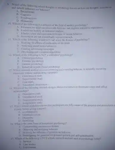 9. Which of the following school thoughts in psychology focuscs on how our thoughts, expectation
and beliefs influence our behavior?
A. Behaviorism
B . Cognitive
C. Psychoanalytic
D . Humanistic
10. Which of the following is a criticism of the field of modern psychology?
A. It focuses too much on observable behavior and neglects subjective experiences.
B. It relies too heavily on statistical analysis.
C. It lacks a clear and consistent definition of human behavior.
D. Its methods are not scientifically rigorous enough.
11. Which of the following would NOT fall under the domain of psychology?
A. Studying the effects of medication on the brain
B. Analyzing social media behaviors
C. Creating advertising campaigns
D. Developing new computer algorithms
12. Which of the following is NOT a subfield of psychology?
A. Clinical psychology
B. Forensic psychology
C. Genetic psychology
D. Industria 1-organizational psychology
13. Which research method involves observing and recording behavior in naturally occurring
situations without manipulating variables?
A. Correlational study
B. Experimental study
C. Case study
D. Naturalistic observation
14. Which of the following research designs allows researchers to determine cause-and-effect
relationships?
A. Descriptive study
B. Correlational study
C. Experimental study
D. Longitudinal study
15. Which ethical guideline ensures that participants are fully aware of the purpose and procedures o
a study before giving consent?
A. Confidentiality
B. Informed consent
C. Deception
D Debriefing
16. What is the main focus of humanistic psychology?
A. Understanding unconscious desires
B. Observing and analyzing behavior
C. Studying the influence of genetics on behavior
D. Investigating the potential for personal growth and self-actualization
17. Which of the following is NOT a basic research method used in psychology today?
A. Surveys
B. Case studies
C. Experiments