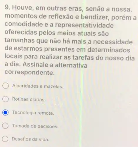 9. Houve, em outras eras senão a nossa,
momentos de reflexão e bendizer, porém a
comodidade e a representatividade
oferecidas pelos meios atuais são
tamanhas que não há mais a necessidade
de estarmos presentes em determinados
locais para realizar as tarefas do nosso dia
a dia. Assinale a alternativa
correspondente.
Alacridades e mazelas.
Rotinas diárias.
C Tecnologia remota.
Tomada de decisôes.
Desafios da vida.