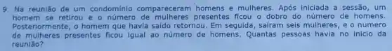 9. Na r eunia o de u m condominio co mpa receram homens e mulher es.Ap ós inic iada a sess ão, um
home m se etiro ueon umer - de mulheres presentes ficou o dob ro do nú mero d le hom lens.
Poster iormen te,oh omem que havia saído retornou. E m seguida . safram seis m ulher es,eon umero
de mu lhere s pres sentes ficou igual ao número de homens.Quantas pess soas hav a no in icio da
reun lão?