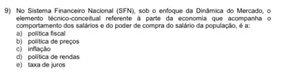 9) No Sistema Financeiro Nacional (SFN), sob o enfoque da Dinâmica do Mercado, o
elemento técnico-conceitual referente à parte da economia que acompanha o
comportamento dos salários e do poder de compra do salário da população, é a:
a) politica fiscal
b) politica de preços
c) inflação
d) politica de rendas
e) taxa de juros