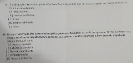 9. É a obrigação a responder pelas próprias ações, e pressupōe que tais atos se apoiam em razōes ou motivos
Esta é a tradução para:
[A] Imoralidade
[B] Irresponsabilidade
[C] Ética
(P) Responsabilidade
[E] Moral
10. Qualquer alteração das propriedades fisicas, quimicas biológicas causada por qualquer forma de matéria ou
energia resultantes das atividades humanas que afetam a saude,segurança e bem estar da população.
Esta é a tradução para:
[A] Impacto humano
[B] Mudança climática
[C] Mudança ambiental
(D) Impacto social
[)K] Impacto ambiental