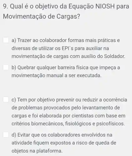 9 Qual é 0 objetivo da Equação NIOSH para
Movimentação de Cargas?
a) Trazer ao colaborador formas mais práticas e
diversas de utilizar os EPI`s para auxiliar na
movimentação de cargas com auxílio do Soldador.
b) Quebrar qualquer barreira física que impeça a
movimentação manual a ser executada.
c) Tem por objetivo prevenir ou reduzir a ocorrência
de problemas provocados pelo levantamento de
cargas e foi elaborada por cientistas com base : em
critérios biomecânicos , fisiológicos e psicofísicos.
d) Evitar que OS colaboradores envolvidos na