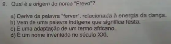 9. Qual é a origem do nome "Frevo "?
a) Deriva da palavra "ferver"relacionada à energia da dança.
b) Vem de uma palavra indigena que significa festa.
c) É uma adaptação de um termo africano.
d) É um nome inventado no século XXI.