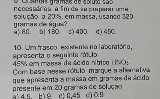 9. Quantas gramas de soluto sao
necessários, a fim de se preparar uma
solução, a 20%  , em massa usando 320
gramas de água?
a) 80.
b) 180.
C) 400.
d) 480.
10. Um frasco existente no laboratório,
apresenta o seguinte rótulo:
45%  em massa de ácido nítrico HNO_(3)
Com base nesse rótulo , marque a alternativa
que apresenta a massa em gramas de ácido
presente em 20 gramas de solução.
a) 4.5.b) 9. c) 0,45 d) 0,9