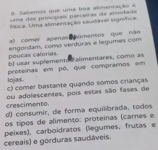 9. Sabemos que uma boa alimentação , 6
uma das principais parceiras da atividade
fisica. Uma alimentação saudável significa
a) comer apenas Alimentos que não
engordam . como verduras e legumes com
poucas calorias.
b) usar suplementd's alimentares , como as
proteínas em pó, que compramos em
lojas.
c) comer bastante quando somos criancas
ou adolescentes , pois estas são fases de
crescimento.
d)consumir,de forma equilibrada , todos
os tipos de alimento:proteínas (carnes e
peixes)carboidratos (legumes , frutas e
cereais) e gorduras saudáveis.