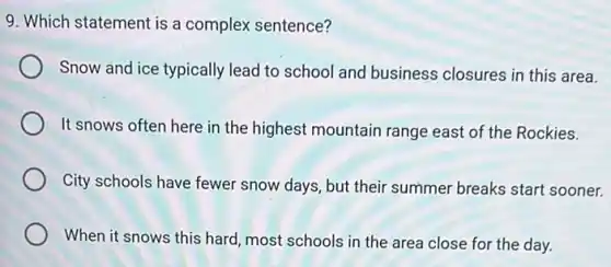 9. Which statement is a complex sentence?
Snow and ice typically lead to school and business closures in this area.
It snows often here in the highest mountain range east of the Rockies.
City schools have fewer snow days, but their summer breaks start sooner.
When it snows this hard, most schools in the area close for the day.