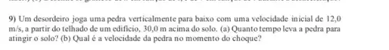 9) Um desordeiro joga uma pedra verticalmente para baixo com uma velocidade inicial de 12,0
m/s a partir do telhado de um edificio, 30 ,0 m acima do solo. (a) Quanto tempo leva a pedra para
atingir o solo? (b)Qual é a velocidade da pedra no momento do choque?