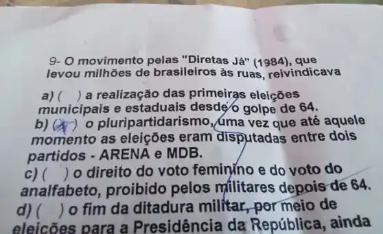 9-0 movime nto pelas "Diretas Já" (1984), que
levou mill hões de bre asileiros as Ja" (1984), que cava
all () a realização das primeir as eleicōes
municipais e estaduais desdé jolpe de 64.
b) (x)as eleicoes eram disputada s entre dois
() o plu ripartidarismo,uma vezaue , até aquele
partidos - AREN.Ae MDB.
c) ( )o direito do votc feminino e do voto do
analfabeto proibid o pelos militares depois rde 64.
()
d) 
eleicõe s para a Presidência da República ainda
() lo fim da ditadura militar,por meio de