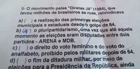 9-0 movin nento pel as "Diretas Já" (1984), que levou las leiros as ruas 984), quicava
all () a real ização das prime iras eleicōes
muni cipais e estaduais desdé golp de 64.
b) () 0 plu ioartida rismo aquele
momento as eleicões s eram disputadas entre dois
partidos - Al RENA e MDB.
c) 
analfabeto.proibido pelos militares depois rde 64.
()
10 direito do voto feminino e do voto do
d) 
eleicoes para a Presid lêng cia da Rer oública , ainda
() o fim da ditadura militar,por meio de