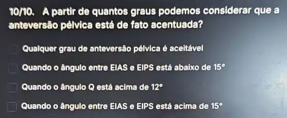 90/00.A partir de quantos graus podemos considerar que
anteversão pélvica está de fato acentuada?
Qualquer grau de anteversão pélvica é aceitável
Quando o ângulo entre EIAS e HIPS está abaixo de 15^circ 
Quando o ângulo Q está acima de 12^circ 
Quando o ângulo entre EIAS e EIPS está acima de 15^circ