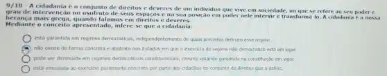 9/10 - A cidadania é o conjunto de direitos e deveres de um individuo que vive em sociedade no que se refere ao seu poder e
grau de intervenção no usufruto de seus espaços e na sua posição em poder nele intervir e transformá-lo. A cidadania é a nossa
heranca mais grega,quando falamos em direitos e deveres.
Mediante o conceito apresentado, infere se que a cidadania:
está garantida em regimes democráticos independentemente de quais preceitos definam esse regime.
não existe de forma concreta e abstrata nos Estados em que o exercicio do regime não democrático está em vigor.
pode ser diminuida em regimes democráticos constitucionais, mesmo estando garantida na constituição em vigor.
está vinculada ao exercicio puramente concreto por parte dos cidadãos do conjunto de direitos que a define