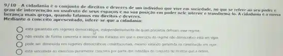 9/10 - A cidadania é o conjunto de direitos e deveres de um indivíduo que vive em sociedade, no que se refere ao seu poder e
grau de interven ;ão no usufruto de seus espaços e na sua posição em poder nele intervir e transformá-lo. A cidadania é a nossa
heranca mais grega, quando falamos em direitos e deveres.
Mediante o conceito apresentado,infere-se que a cidadania:
está garantida em regimes democrátiços independentemente de quais preceitos definam esse regime.
não existe de forma concreta e abstrata nos Estados em que o exercicio do regime não democrático está em vigor.
pode ser diminuida em regimes democráticos constitucionais, mesmo estando garantida na constituição em vigor.
está vinculada ao exercicio puramente concreto por parte dos cidadãos do conjunto de direitos que a define.