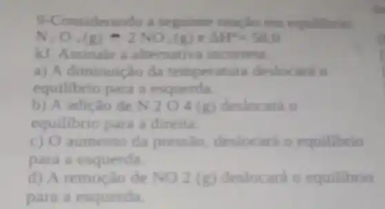 9-Considerando a seguinte reação em equilibrio:
N_(2)O_(4)(g)-2NO_(2)(g)eDelta H=58.0
kJ. Assinale a alternativa incorreta.
a) A diminuicão da temperatura deslocará o
equilibrio para a esquerda.
b) A adição de N204 (g) deslocará 0
equilibrio para a direita.
c) O aumento da pressào, deslocará o equilibrio
para a esquerda.
d) A remoção de NO2(g) deslocará o equilibrio
para a esquerda.