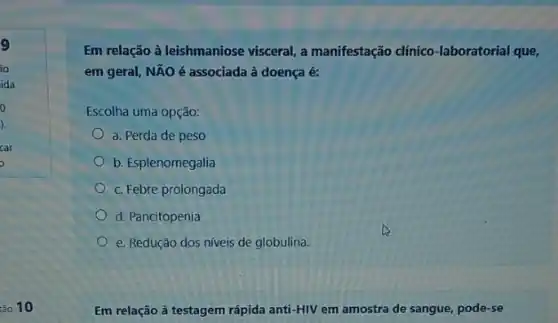 9
Em relação à leishmaniose visceral, a manifestação dínico -laboratorial que,
em geral, NÃO é associada à doença é:
Escolha uma opção:
a. Perda de peso
b. Esplenomegalia
c. Febre prolongada
d. Pancitopenia
e. Redução dos níveis de globulina.
Em relação à testagem rápida anti-HIV em amostra de sangue, pode -se