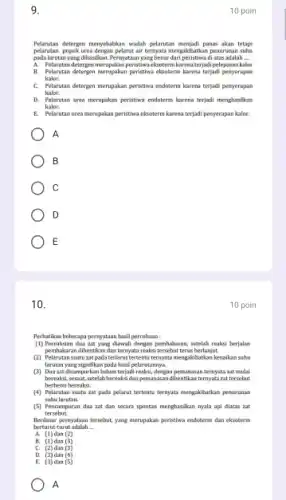 9
Pelanstan detergen menyebabkan wadah pelarutan menjadi panas akan tetaps
pelantan pupukurea dengan pelanutai ternyata mengakibatkan penurusan suhu
pada larutan yang dihasilkan. Pernyataan yang benar dari peristiwa di atas adalah __
A. Pelarutan detergan merupakan-peristiwekatem karesa terjada i pelepasan kalor
B. Pelantan detergen merupakan peristiwa eksoterm karena terjadi penyerapan
kalor.
C. Pelarutan detergen merupakan peristiwa endoterm karena terjad.penyerapan
kalor.
D. Pelarutan urea merupakan peristiwa endoterm karena terjadi menghasilkan
kalor.
E. Pelarutan urea merupakan peristiwa eksoterm karena terjadi penyerapan kalor.
A
B
C
D
E
10 poin
10.
Perhatikan beberapa permyataan hasil percobaan :
(1) Pereaksian dua zat yang diswali dengan pembakaran, setelah reaksi berjalam
pembakaran dihentikan dan ternyata reaksi tersebut terus berlanjut.
(2) Pelarutan suatu zat pada terlarut tertentu ternyata mengakibatkan kenaikan suhu
larutan yang signifikan pada kasil pelanitannya
(3) Dua zat dicampurkan belum terjadi reaksi, dengan permasasan ternyata zat mulat
bereaksi, sesaat, setelah bereaksi danpemanasan dihentikan ternyata at tersebut
berhenti bereaksi.
(4) Pelarutan suatu zat pada pelarut tertentu ternyata mengakibatkan penurunan
suhu larutan.
(5) Pencampuran dua zat dan secara spontan menghasilkan nyala api diatas zat
tersebut
Rerdasar pernyataan tersebut, yang merupakan peristiwa endoterm dan eksoterm
berturut-turut adalah __
A. (1) dan (Z)
C. (2)dan (3)
D. (3) dan (4)
E. (3) dan (5)
A
10 poin