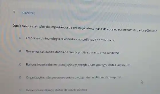 9
Quais são os exemplos da importância da prestação de contase da ética no tratamento de dados públicos?
A Empresas de tecnologia revisando suas políticas de privacidade.
B Governos coletando dados de saúde pública durante uma pandemia.
Bancos investindo em tecnologias avançadas para proteger dados financeiros. c
D Organizaçōes não governamentais entais divulgando resultados de pesquisas.
E Governos ocu E
Q3098781