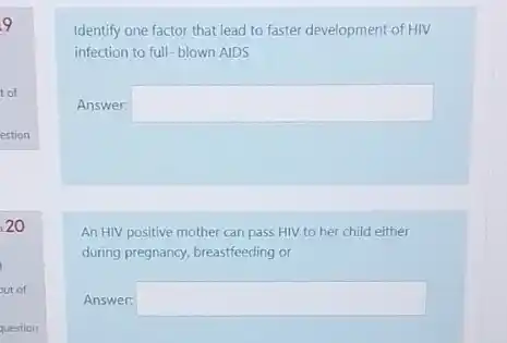 9
t of
20
question
Identify one factor that lead to faster development of HIV
infection to full-blown AIDS
Answer: square 
An HIV positive mother can pass HIV to her child either
during pregnancy, breastfeeding or
Answer: square