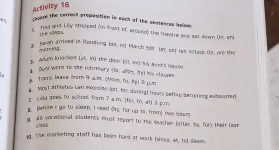 (a
Activity 16
Activity 16 preposition in each of the sentences below.
1. Tina and Lily stopped (in front of around) the theatre and sat down (in, on) the steps.
morning.
arrived in Bandung (on in) March 5th (at on) ten o'clock (in on) the
a. Adam knocked (at, in)the door (of, on)his aunt's house.
4. Doni went to the infirmary (to, after by) his classes.
5. Trains leave from 9 a.m. (from, to, by)8 p.m.
6 Most athletes can exercise (on, for, during)hours before becoming exhausted.
7. Lala goes to school from 7 a.m (for, to, at) 3 p.m.
8. Before I go to sleep, I read (by for up to, from)two hours.
9. All vocational students must report to the teacher (after, by, for)their last
class.
10. The marketing staff has been hard at work (since, at, to)dawn.