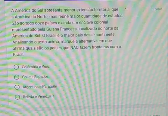 A.América do Sul apresenta menor extensão territorial que
a América do Norte mas reúne maior quantidade de estados.
São ao todo doze países e ainda um enclave colonial
representado pela Guiana Francesa, localizado no norte da
América do Sul. O Brasil é o maior país desse continente.
Analisando o texto acima marque a alternativa em que
afirma quais são os países que NĂO fazem fronteiras com o
Brasil.
Colômbia e Peru
C Chile e Equador
Argentina e Paraguai
D Bolivia e Venezuela
1 ponto