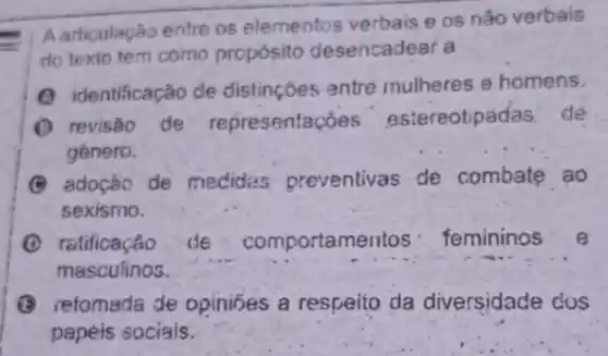 .
Aarticulação entre os elementos verbais os nǎo verbais
do texio tem como prcpósito desencadear a
(A) identificação de distincoes entre mulheres e homens.
(1) revisão de representaçōes estereotipadas: de
género.
(C) adoção de medides preventivas de combate ao
sexismo.
ratificação de comportamentos femininos e
masculinos.
(3) retomada de opinibes a respeito da diversidade dos
papéis sociais.