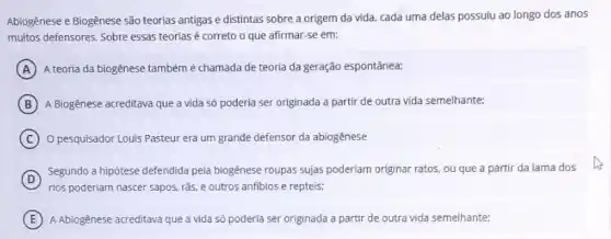 Abiogênese e Biogênese são teorias antigas e distintas sobre a origem da vida, cada uma delas possuiu ao longo dos anos
muitos defensores. Sobre essas teorias é correto o que afirmar-se em:
A A teoria da biogênese também é chamada de teoria da geração espontânea;
B A Biogênese acreditava que a vida só poderia ser originada a partir de outra vida semelhante;
C O pesquisador Louis Pasteur era um grande defensor da abiogênese
D
Segundo a hipôtese defendida pela biogênese roupas sujas poderiam originar ratos, ou que a partir da lama dos
rios poderiam nascer sapos rās, e outros anfibios e repteis:
E A Abiogênese acreditava que a vida só poderia ser originada a partir de outra vida semelhante: