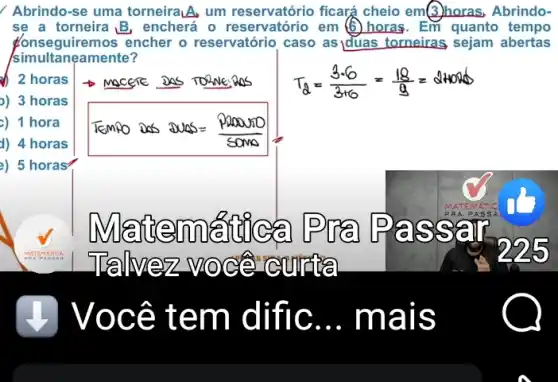 Abrindo-se uma torneiralA, um reservatório ficará cheio em(3)noras, Abrindo-
se a torneira B. encherá o reservatório em (6)horas. Em quanto tempo
Konseguiremos encher o reservatório caso as Iduas torneiras sejam abertas
simultanea mente?
z
2 horas
)) 3 horas
c) 1 hora
d) 4 horas
2) 5 horas
Tempo as suas-paramo
SOMO
@temne sail
Tallvez v Oce cm ria
Ocê t em diff c __ mais