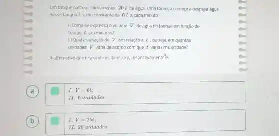 A
b
Um tanque contém inicialmente, 20 l de água. Uma torneira começa a despejar água
nesse tanque à razão constante de 61 a cada minuto.
I) Como se expressa o volume V de água no tanque em função do
tempo t em minutos?
II) Qual a variação de V em relação a t , ou seja em quantas
unidades V varia de acordo com que t varia uma unidade?
A alternativa que responde os itens le II,respectivamente
I. V=6t
II. 6 unidades
I. V=26t;
II. 26 unidades