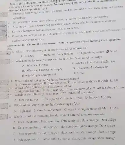 Academe
Exam date :December
04/0 1/20255Time Anom
roc
Instruction 1:- Write true if the questions are correct and write false if the questions are
incorrect.( Each question 2pt)
1. Emerging technology is a term generally used to describe a new technology and exiting
technology
2. The quaternary industrial revolution provide a service like teaching and nursing
square 
3. AI is the one main elements that give life to autonomous vehicles an automated robots
square 
4. Data is information that has been processed in some way
square 
5. Emerging technology can provide improved accuracy, better quality and cost efficiencies fo:
businesses in every sector.
square 
Instruction II:- Choose the best answer from the questions listed below.( Each question
2pt) 1. which of the following is the application of AI in business?
__
A. Chabots
B. Better recommendation
C. Optimizing search D. None
__
2. Which of the following is expected from the last level of Al maturity?
A. What can I avoid
C. what do I need to do right now
B. What can l expect tc happen
D. what should I always do
E. what do you recommend
F. None
3. What is the advantage of Al in the banking sector?
A. Customer support B fraud detection C predictive analytics D A&B E.All
i. Which of the following is a subdomain of N?
A. Machine learning B deep icaming C.neural networks D, All the above 1:.nor
industrial revolution.
5. Which of the following is not part of 2^nd
A. Electric power B Telephone C. new fertilizers D. internet E. none
6. Which of the following are the disadvantage of Al?
A. High cost B slow to implement
D. All
C. very few engineers avaiiable
7. Which on: of the following has the correct data value chain sequence
A. Data acquisition Data curation. Data analysis , Data storage . Data usage
B. Data acquisition ,data analysis, data curation , dizta storage Data usage
C. Data acquisition .data :uialysis, dat.curation. data usage . data storage
1). Data acquisition data curation, crata ar :ysis, data usage ,data storage