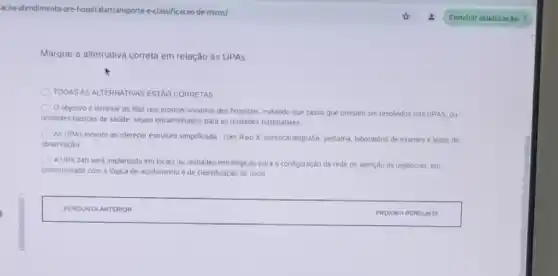 acao-atendimento-p re-hospitalarttransporte-e-classific acao-de-riscos/
Marque a alternativa correta em relação às UPAs:
TODAS AS ALTERNATIVAS ESTAO CORRETAS
Oobjetivo é diminuir as filas nos prontos socorros dos hospitais, evitando que casos que possam ser resolvidos nas UPAS ou
unidades basicas de saude sejam encaminhados para as unidades hospitalares.
As UPAs inovam ao olerecer estrutura simplificada-com Raio X. eletrocardografia, pedatifa, laboratidri de exames e leitos de
observação
AUPA 24h serd implantada em locais ou unidades estrategicas para a configuração da rede de atenção as urgencias, em
conformidade com a logica de acolhimento e de classificação de risco.
square 
PERGUNTA ANTERIOR