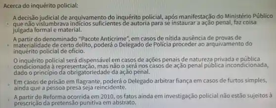 Acerca do inquérito policial:
A decisão judicial de arquivamento do inquérito policial, após manifestaçã o do Ministério Público
A que não vislumbrava indícios suficientes de autoria para se instaurar a ação penal,faz coisa
julgada formal e material.
A partir do denominado "Pacote Anticrime", em casos de nítida ausencia de provas de
B materialidade de certo delito, poderá o Delegado de Polícia proceder ao arquivamento do
inquérito policial de ofício.
inquérito policial será dispensável em casos de acões penais de natureza privada e pública
condicionada à represent ação, mas não o será nos casos de acão penal pública incondicionada,
dado o princípio da obrigatoriedade da acão penal.
D
Em casos de prisão em flagrante . poderá o Delegado arbitrar fiança em casos de furtos simples,
ainda que a pessoa presa seja reincidente.
E
A partir de Reforma ocorrida em 2010, os fatos ainda em investigação policial não estão sujeitos à
prescrição da pretensão punitiva em abstrato.