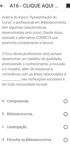 Acerca do tópico "Apresentação do
Curso"o profissiona I em Biblioteconomia
tem algumas características
desenvolvidas pelo curso . Diante disso,
assinale a alternativa CORRETA que
preencha corretament e a lacuna:
foco desse profissional será sempre
desenvolver um trabalho de qualidade,
promovendo , 0 conhecimen'to. a inclusão
eo respeito , além de alavancar - a
convivencia com as areas relacionada s à
__ nas instituições escolares e
em toda comunidade escolar.
a.Compreensão.
b Biblioteconomia.
C . Catalogação.