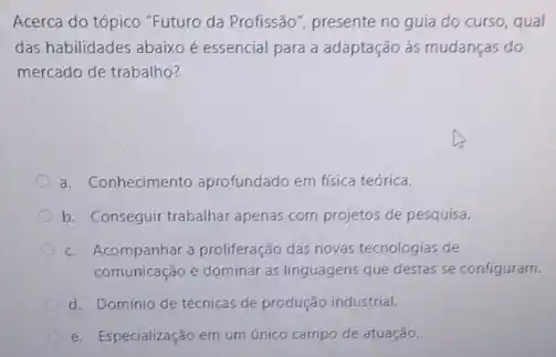 Acerca do tópico "Futuro da Profissão", presente no guia do curso, qual
das habilidades abaixo é essencial para a adaptação às mudanças do
mercado de trabalho?
a. Conhecimento aprofundado em física teórica.
b. Conseguir trabalhar apenas com projetos de pesquisa.
c. Acompanhar a proliferação das novas tecnologias de
comunicação e dominar as linguagens que destas se configuram.
d. Domínio de técnicas de produção industrial.
e. Especialização em um único campo de atuação.