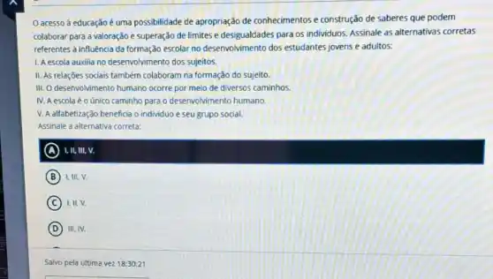 acesso à educação é uma possibilidade de apropriação de conhecimentos e construção de saberes que podem
colaborar para a valoração e superação de limites e desigualdades para os individuos. Assinale as alternativas corretas
referentes à influência da desenvolvimento dos estudantes jovens e adultos:
1. A escola auxilia no desenvolvimento dos sujeitos.
II. As relações sociais também colaboram na formação do sujeito.
III. O desenvolvimento humano ocorre por meio de diversos caminhos.
IV. A escola éo único caminho para o desenvolvimento humano.
V. A alfabetização beneficia o individuo e seu grupo social.
Assinale a alternativa correta:
A I, II, III, V.
B I,III,V.
C I. II, V.
D III. IV.