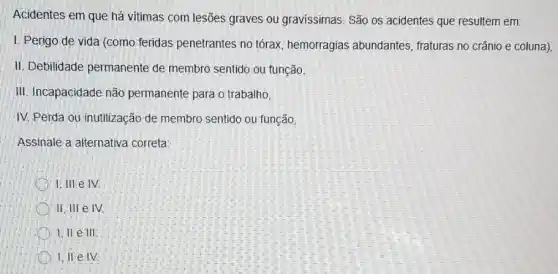 Acidentes em que há vitimas com lesões graves ou gravissimas. São os acidentes que resultem em:
I. Perigo de vida (como feridas penetrantes no tórax, hemorragias abundantes, fraturas no crânio e coluna),
II. Debilidade permanente de membro sentido ou função,
III. Incapacidade não permanente para o trabalho,
IV. Perda ou inutilização de membro sentido ou função
Assinale a alternativa correta
1. III e IV
II, III e IV.
I, ILe III
1, II e IV