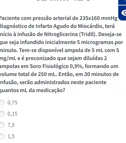 aciente com pressão arterial de 235times 160mmHg
diagnóstico de Infarto Agudo do Miocárdio , terá
nicio à infusão de Nitroglicerin a (Tridil). Deseja-se
que seja infundido inicialmente 5 microgramas s por
ninuto . Tem-se disponível ampola de 5 mL com 5
ng/mL e é preconizado que sejam diluídas 2
ampolas em Soro Fisiológico 0,9%  , formandc , um
olume total de 250 mL . Então. em 30 minutos de
nfusão , serão administrados ; neste paciente
quantos mL .da medicação?
0,75
0,15
7.5
1,5