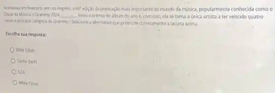 Aconteceu em fevereiro, emLos Angeles, a 66^circ  edição da premiaçdo mais importante do mundo da musica, popularmente conhecida como
Oscar da Música: o Grammy 2024 __ levou o prêmio de álbum do ano e, com isso, ela se torna a única artista a ter vencido quatro
vezes a principal categoria do Grammy/Selecione a alternativa que preenche corretamente a lacuna acima.
Escolha sua resposta:
Billie Eilish
Taylor Swift
SZA
Miley Cyrus