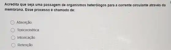 Acredita que seja uma passagem de organismos heterólogos para a corrente circulante através da
membrana. Esse processo é chamado de:
Absorção
Toxicocinética
Intoxicação.
Retenção