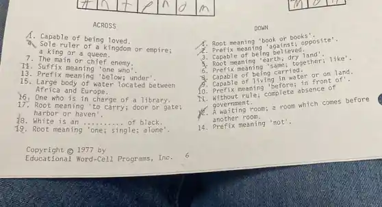 ACROSS
A. Capable of being loved.
ruler of a kingdom or empire;
a king or a queen.
The main or chief enemy.
II. Suffix meaning 'one who'
13.Prefix meaning 'below; under'.
15. Large body of water located between
Africa and Europe.
N6:One who is in charge of a library.
17. Root meaning to carry; door or gate ;
18. White is an
__	black.
harbor or haven'.
Root meaning 'one; single; alone'.
DOWN
Root meanin g 'bo ok or book s'.
2. Prefi x mea ning 'aga inst ; opp osit e'.
3. Cap able o f bei ng be liev ed.
5. Root m eani ng'ea rth;dry 1 and'.
6. Pre fix me anin g'sa me; t oget her;like'.
Capable of bein g car ried.
B. Capable o f liv ing i n wat er or on 1a nd.
10. Pr efix m ieani ng'be fore ; in f ront of!
N.Wi thout ru le; co mplete ab sence of
gove rnment. A wai ting room ; a room which come s bef ore
another room.
14. Pre fix meaning 'not'.
