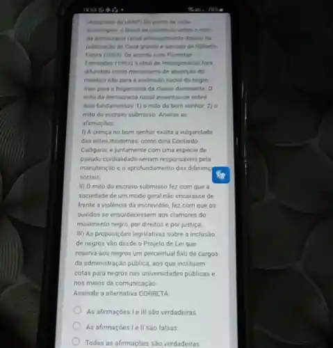 (Adaptado da UCNP) Do ponto de vista
sociologico, o Brasil se constitulu sobre o millo
da democracia racial principalmente depois da
publicardio de Casa grande e sencala de Giberto
Freyre (2003) De accords com Florestan
Femandes (1965) o ideal de miscigenação fors
difundido como mecanismo de absorção do
mestico nilo para a ascensalo social do negro,
mas para a hegemonia da classe dominante 0
mito da democracia racial assentou-se sobre
dois fundamentos 1) omito do bom senhor, 2)o
mito do escravo submisso Analise as
afirmacoes
() A crença no bom senhor exalta a vulgaridade
das elites modernas, como diria Contardo
Calligaris, e juntamente com uma espécie de
pseudo cordialidade seriam responsives pela
manutençdo e o aprofundamento das diferenç
sociais:
II) O mito do escravo submisso fez com que a
sociedade de um modo geral nào encarasse de
frente a violéncia da escravidio, fez com que os
ouvidos se ensurdecessem aos clamores do
movimento negro, por direitos e por justica
III) As proposiçoes legislativas sobre a inclusáo
de negros vào desde o Projeto de Lei que
reserva aos negros um percentual fixo de cargos
da administração publica, aos que instituem
cotas para negros nas universidades publicas e
nos melos de comunicaçǎo
Assinale a alternativa CORRETA
As afirmaçōes Le III são verdadeiras
As afirmaçóes le II sao falsas
Todas as afirmaçóes sào verdadeiras